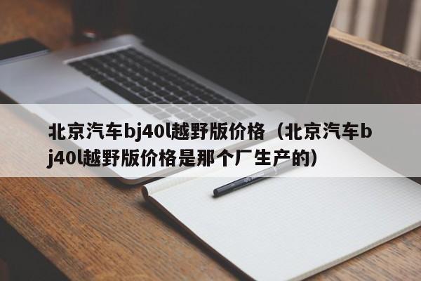 北京汽车bj40l越野版价格（北京汽车bj40l越野版价格是那个厂生产的）