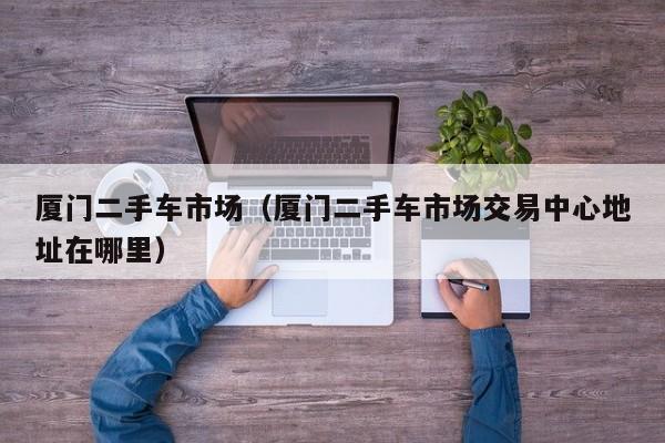 厦门二手车市场（厦门二手车市场交易中心地址在哪里）