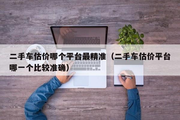 二手车估价哪个平台最精准（二手车估价平台哪一个比较准确）