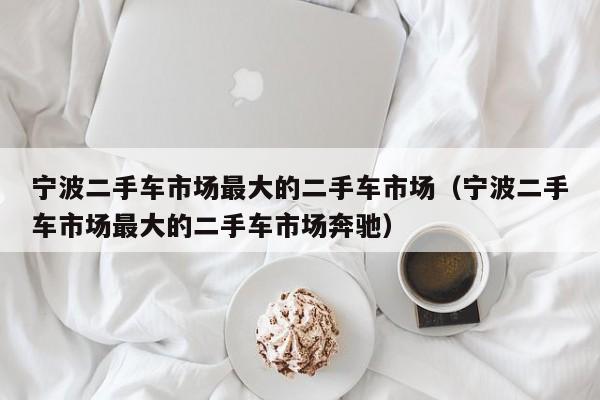 宁波二手车市场最大的二手车市场（宁波二手车市场最大的二手车市场奔驰）