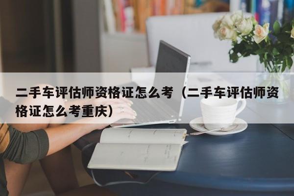 二手车评估师资格证怎么考（二手车评估师资格证怎么考重庆）
