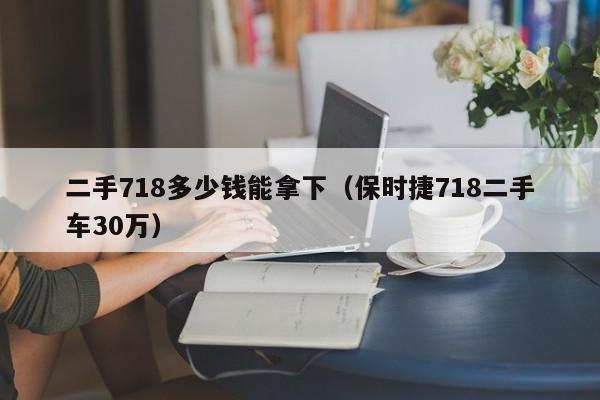 二手718多少钱能拿下（保时捷718二手车30万）
