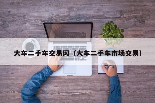 大车二手车交易网（大车二手车市场交易）
