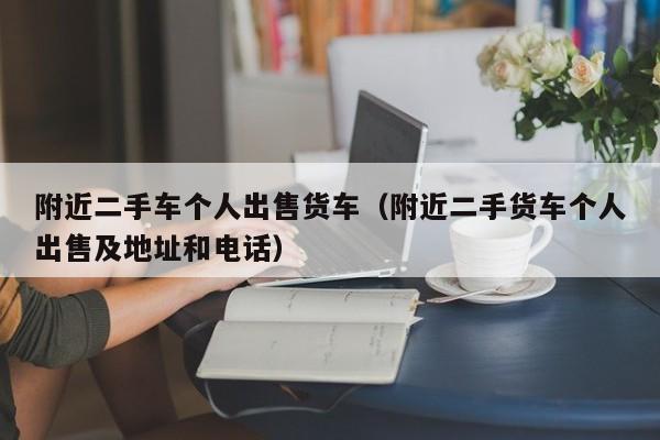 附近二手车个人出售货车（附近二手货车个人出售及地址和电话）