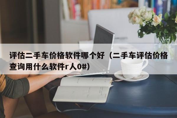 评估二手车价格软件哪个好（二手车评估价格查询用什么软件r人0#）