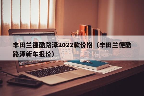 丰田兰德酷路泽2022款价格（丰田兰德酷路泽新车报价）