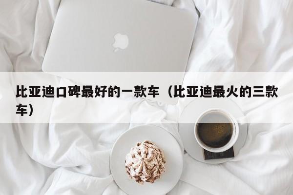 比亚迪口碑最好的一款车（比亚迪最火的三款车）