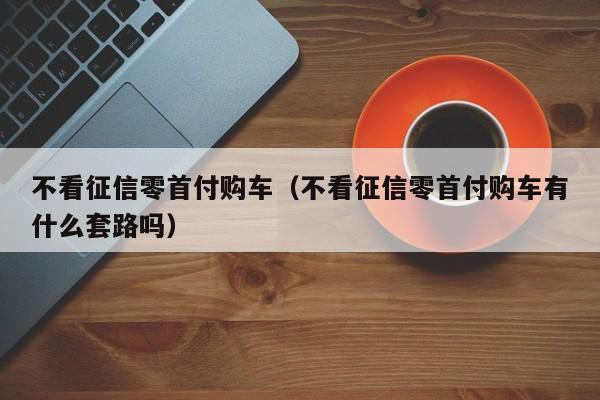 不看征信零首付购车（不看征信零首付购车有什么套路吗）