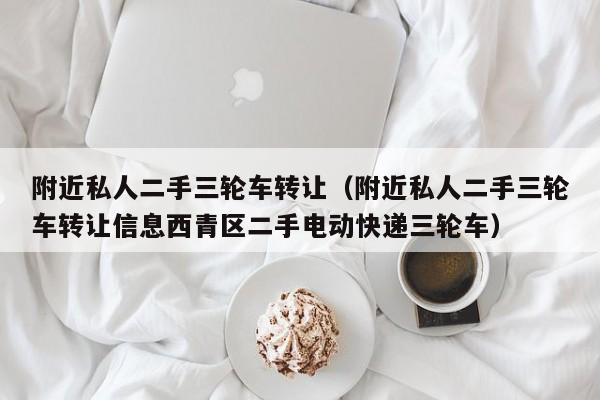 附近私人二手三轮车转让（附近私人二手三轮车转让信息西青区二手电动快递三轮车）