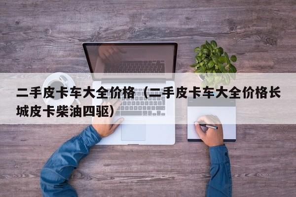 二手皮卡车大全价格（二手皮卡车大全价格长城皮卡柴油四驱）