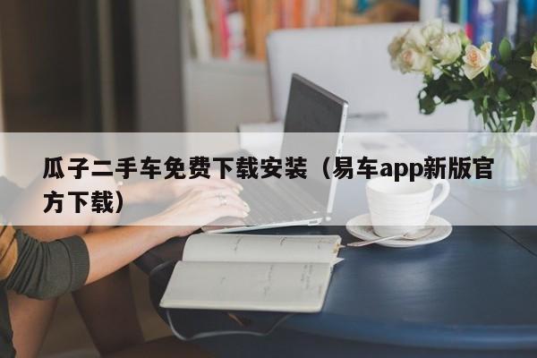 瓜子二手车免费下载安装（易车app新版官方下载）