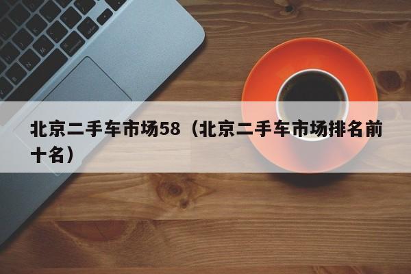 北京二手车市场58（北京二手车市场排名前十名）