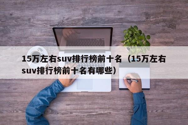 15万左右suv排行榜前十名（15万左右suv排行榜前十名有哪些）