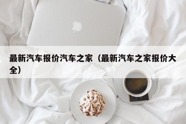 最新汽车报价汽车之家（最新汽车之家报价大全）