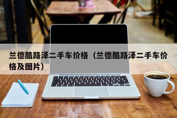 兰德酷路泽二手车价格（兰德酷路泽二手车价格及图片）