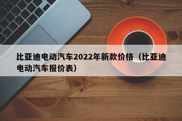 比亚迪电动汽车2022年新款价格（比亚迪电动汽车报价表）