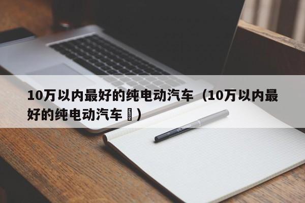 10万以内最好的纯电动汽车（10万以内最好的纯电动汽车⋯）