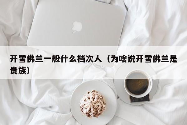 开雪佛兰一般什么档次人（为啥说开雪佛兰是贵族）