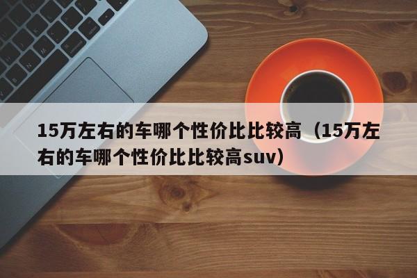 15万左右的车哪个性价比比较高（15万左右的车哪个性价比比较高suv）