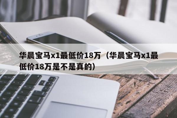 华晨宝马x1最低价18万（华晨宝马x1最低价18万是不是真的）