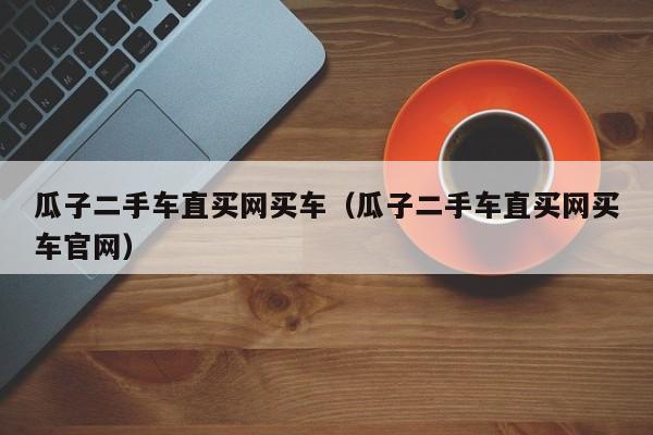 瓜子二手车直买网买车（瓜子二手车直买网买车官网）