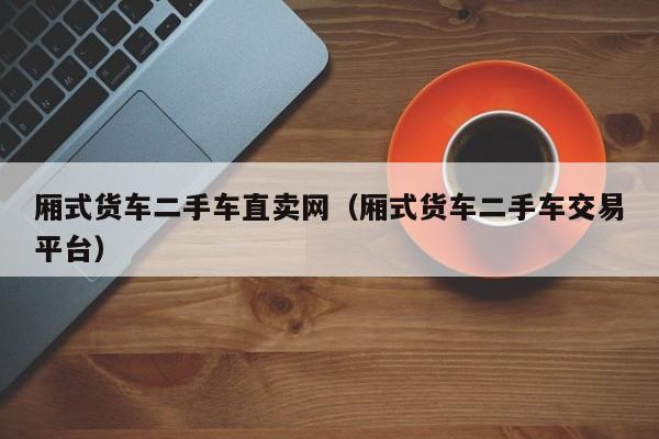 厢式货车二手车直卖网（厢式货车二手车交易平台）