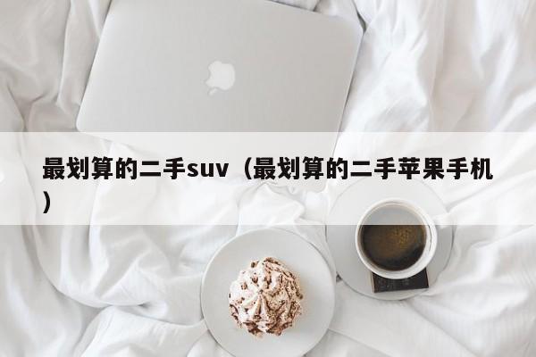 最划算的二手suv（最划算的二手苹果手机）