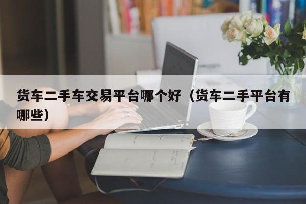 货车二手车交易平台哪个好（货车二手平台有哪些）