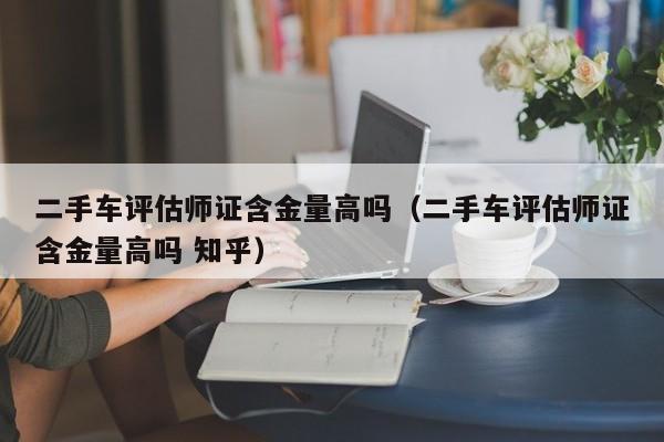 二手车评估师证含金量高吗（二手车评估师证含金量高吗 知乎）