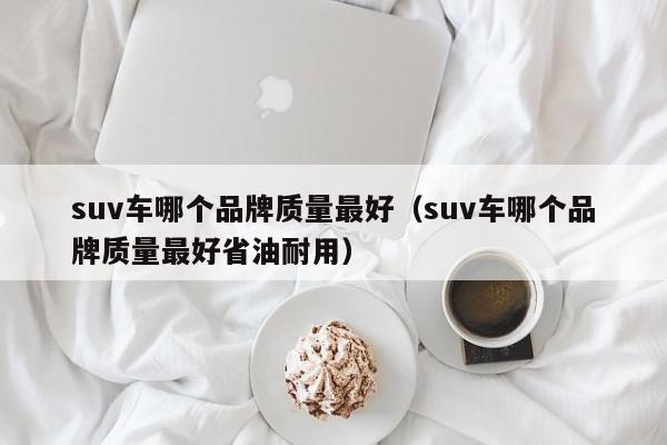 suv车哪个品牌质量最好（suv车哪个品牌质量最好省油耐用）