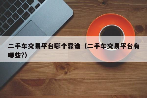 二手车交易平台哪个靠谱（二手车交易平台有哪些?）