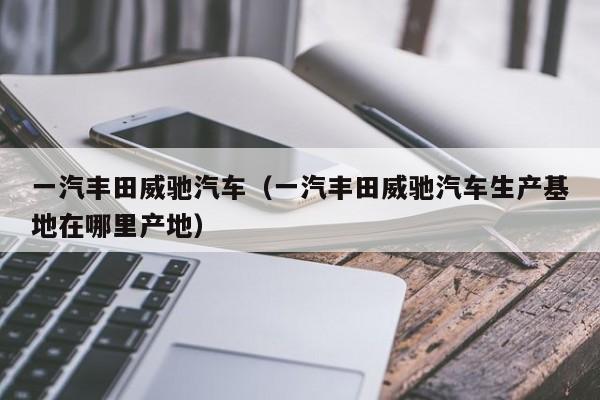 一汽丰田威驰汽车（一汽丰田威驰汽车生产基地在哪里产地）