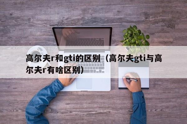 高尔夫r和gti的区别（高尔夫gti与高尔夫r有啥区别）