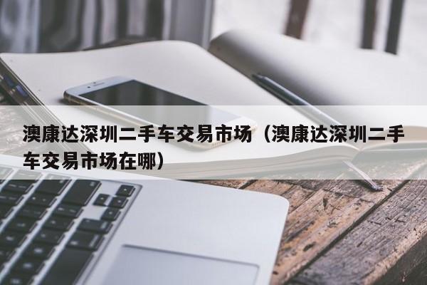 澳康达深圳二手车交易市场（澳康达深圳二手车交易市场在哪）