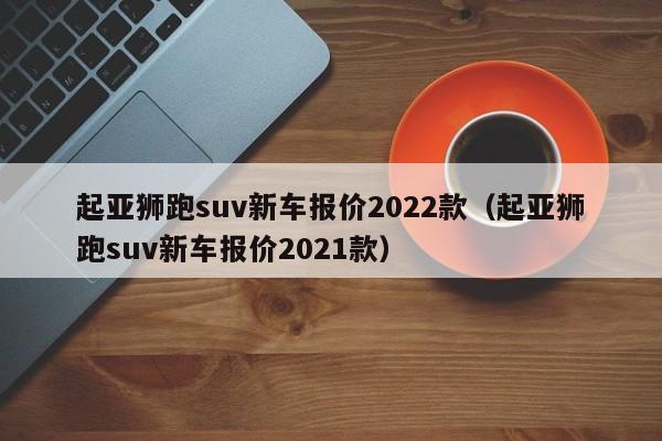 起亚狮跑suv新车报价2022款（起亚狮跑suv新车报价2021款）