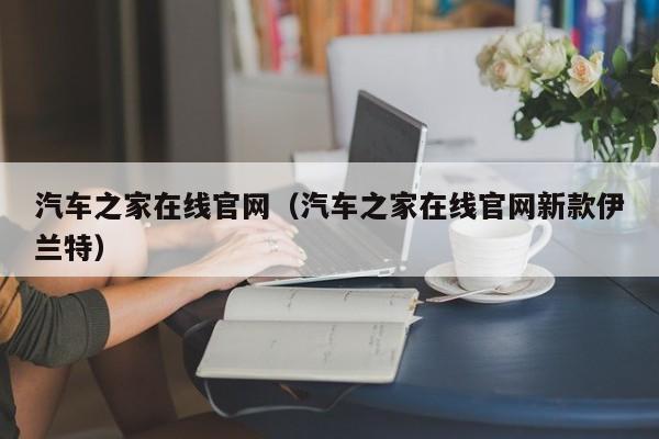 汽车之家在线官网（汽车之家在线官网新款伊兰特）