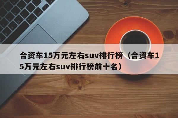 合资车15万元左右suv排行榜（合资车15万元左右suv排行榜前十名）