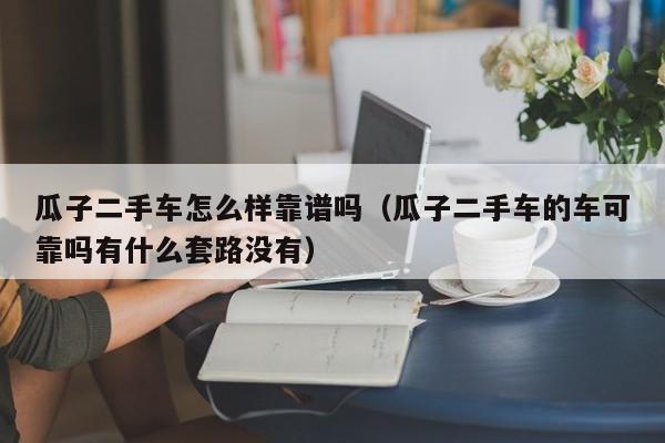 瓜子二手车怎么样靠谱吗（瓜子二手车的车可靠吗有什么套路没有）