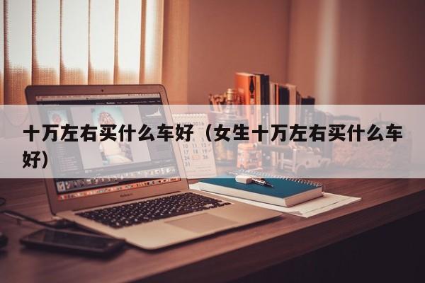 十万左右买什么车好（女生十万左右买什么车好）