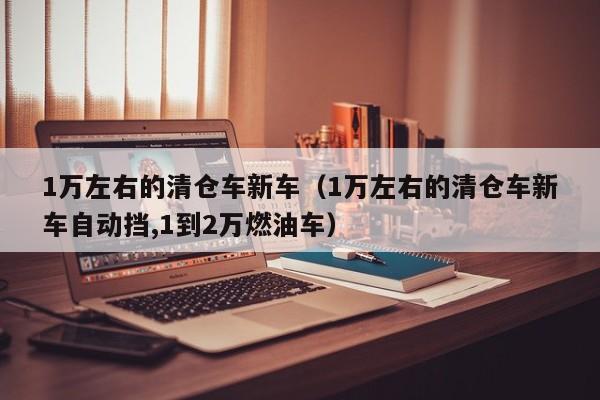 1万左右的清仓车新车（1万左右的清仓车新车自动挡,1到2万燃油车）