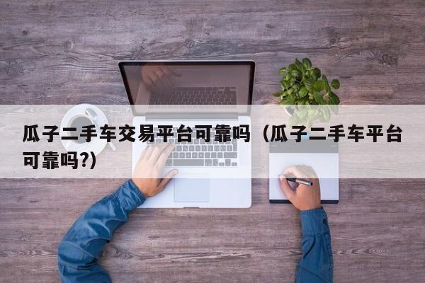 瓜子二手车交易平台可靠吗（瓜子二手车平台可靠吗?）