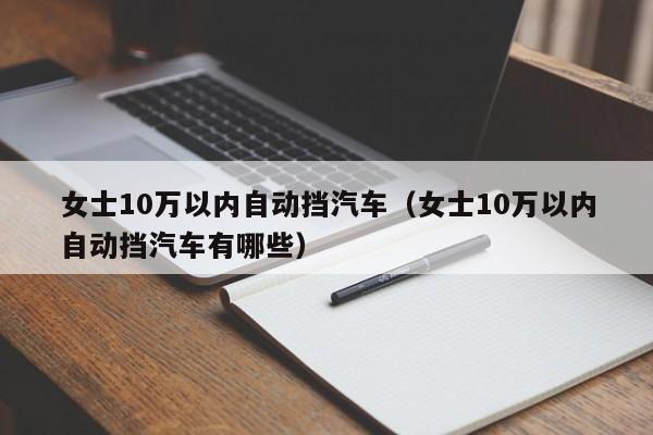 女士10万以内自动挡汽车（女士10万以内自动挡汽车有哪些）