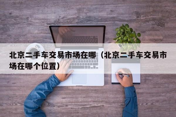 北京二手车交易市场在哪（北京二手车交易市场在哪个位置）