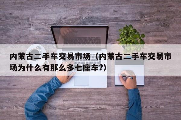 内蒙古二手车交易市场（内蒙古二手车交易市场为什么有那么多七座车?）