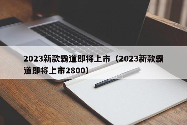 2023新款霸道即将上市（2023新款霸道即将上市2800）