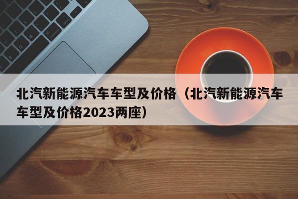 北汽新能源汽车车型及价格（北汽新能源汽车车型及价格2023两座）