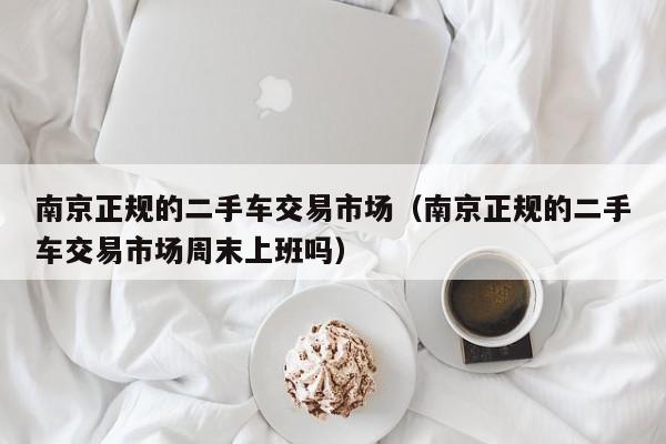 南京正规的二手车交易市场（南京正规的二手车交易市场周末上班吗）