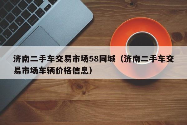 济南二手车交易市场58同城（济南二手车交易市场车辆价格信息）