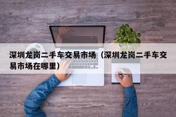 深圳龙岗二手车交易市场（深圳龙岗二手车交易市场在哪里）