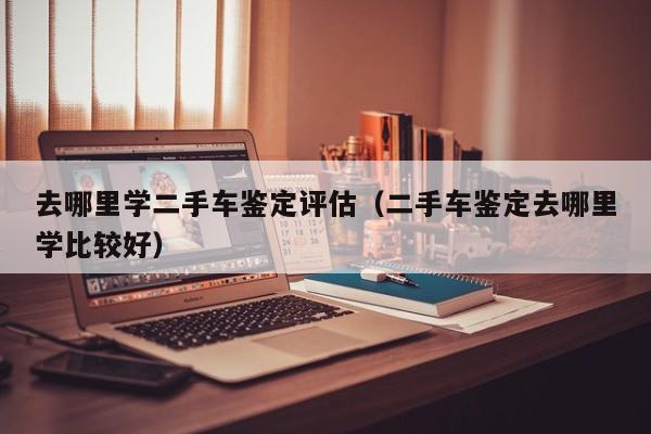 去哪里学二手车鉴定评估（二手车鉴定去哪里学比较好）